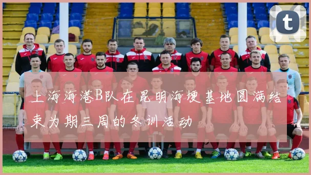 上海海港B队在昆明海埂基地圆满结束为期三周的冬训活动