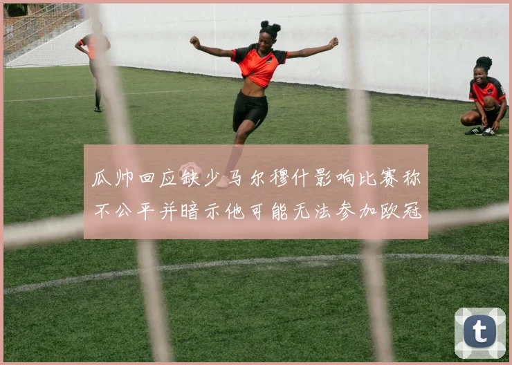瓜帅回应缺少马尔穆什影响比赛称不公平并暗示他可能无法参加欧冠