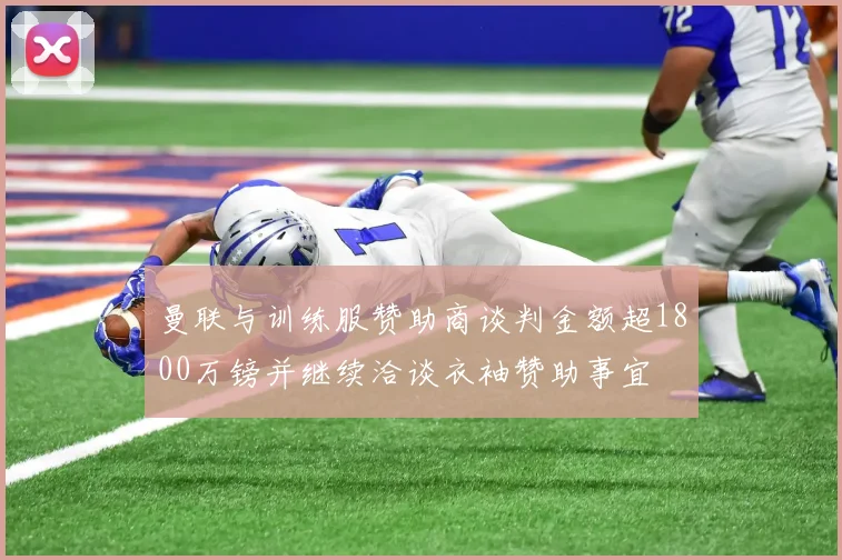 曼联与训练服赞助商谈判金额超1800万镑并继续洽谈衣袖赞助事宜