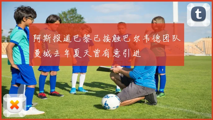 阿斯报道巴黎已接触巴尔韦德团队曼城去年夏天曾有意引进