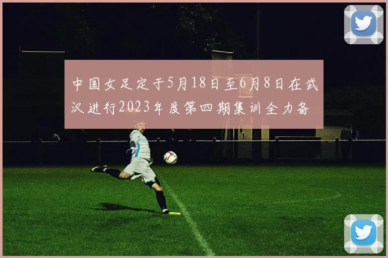 中国女足定于5月18日至6月8日在武汉进行2023年度第四期集训全力备战国际赛事