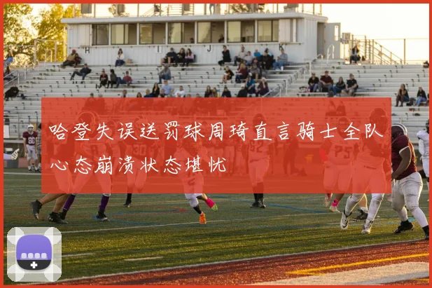 哈登失误送罚球周琦直言骑士全队心态崩溃状态堪忧