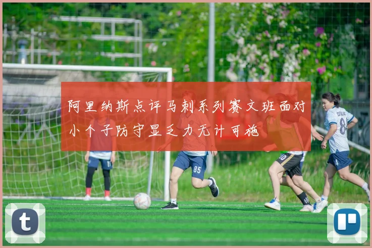 阿里纳斯点评马刺系列赛文班面对小个子防守显乏力无计可施