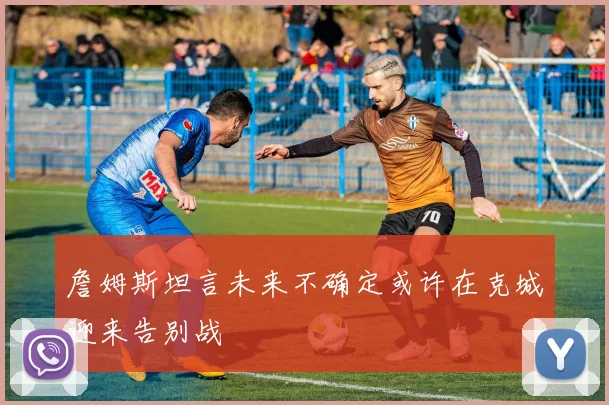 詹姆斯坦言未来不确定或许在克城迎来告别战
