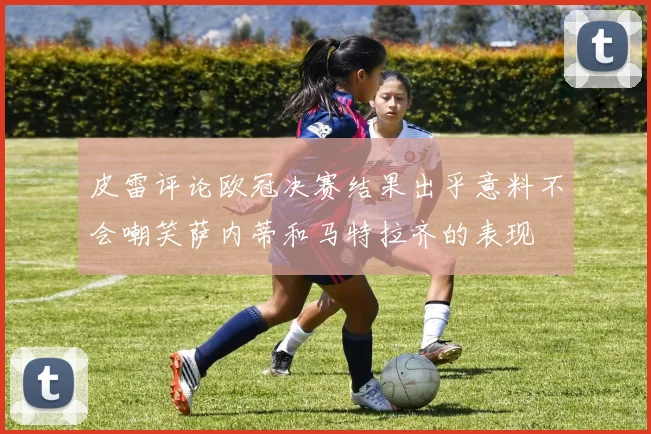 皮雷评论欧冠决赛结果出乎意料不会嘲笑萨内蒂和马特拉齐的表现
