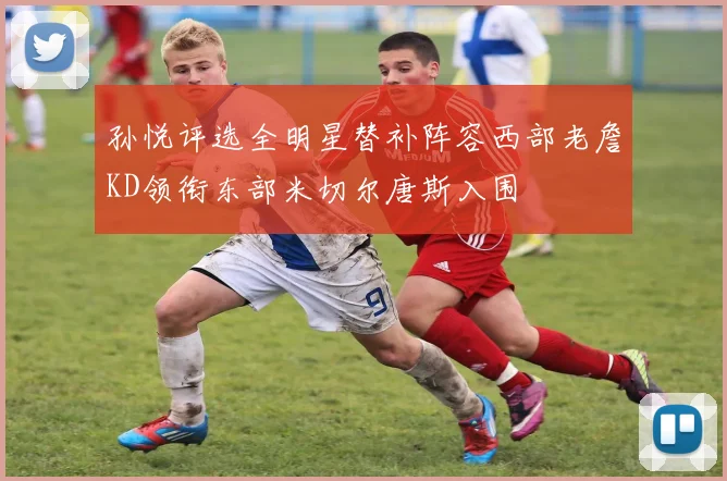 孙悦评选全明星替补阵容西部老詹KD领衔东部米切尔唐斯入围