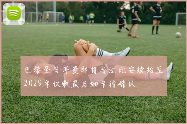 巴黎圣日耳曼即将与法比安续约至2029年仅剩最后细节待确认
