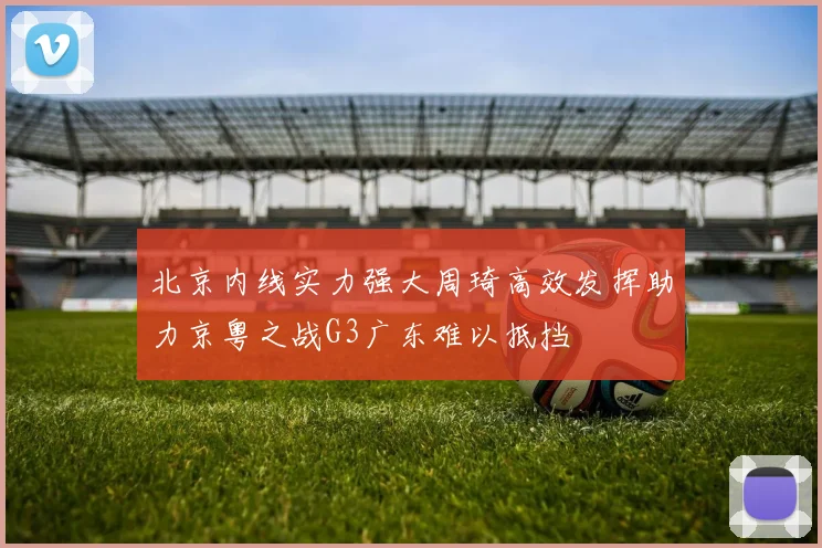 北京内线实力强大周琦高效发挥助力京粤之战G3广东难以抵挡