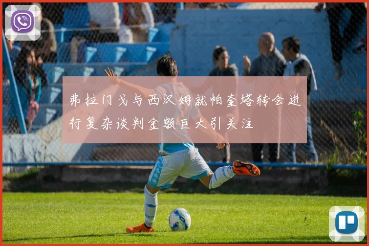 弗拉门戈与西汉姆就帕奎塔转会进行复杂谈判金额巨大引关注