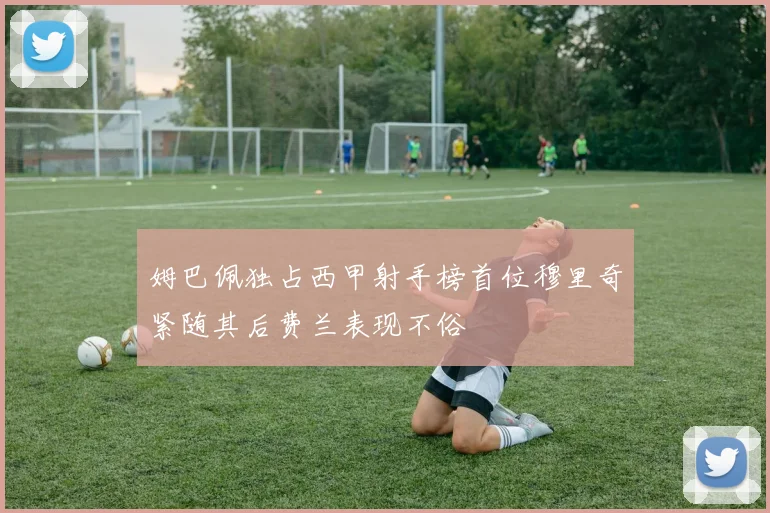 姆巴佩独占西甲射手榜首位穆里奇紧随其后费兰表现不俗
