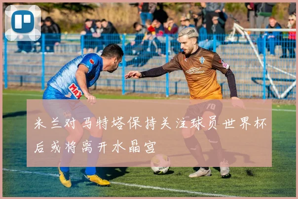 米兰对马特塔保持关注球员世界杯后或将离开水晶宫