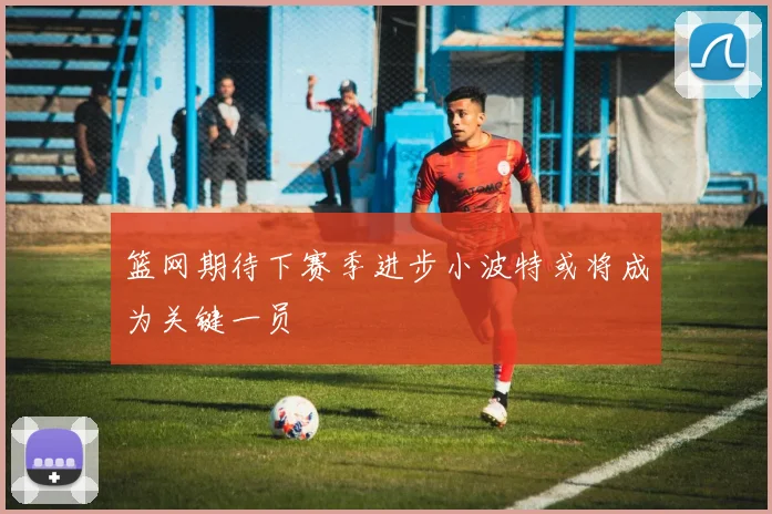 篮网期待下赛季进步小波特或将成为关键一员