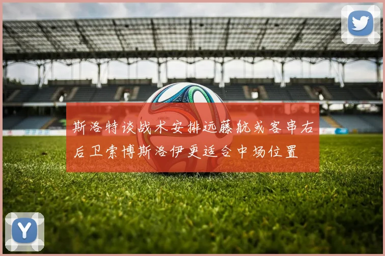 斯洛特谈战术安排远藤航或客串右后卫索博斯洛伊更适合中场位置