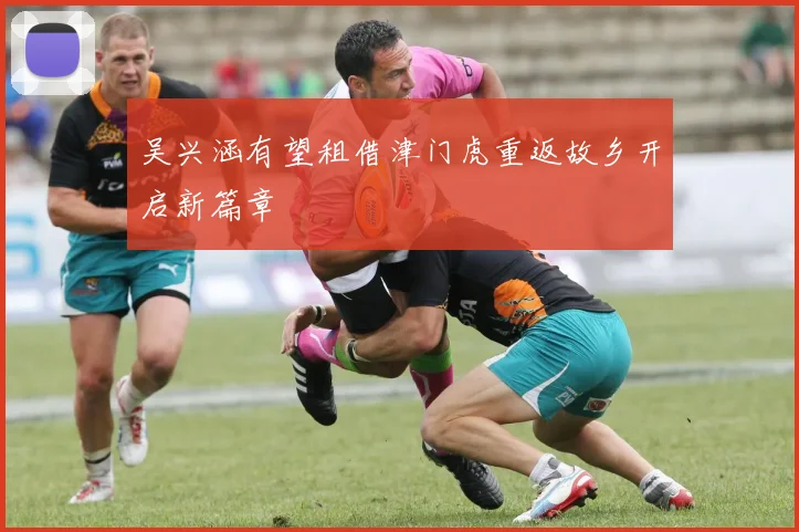 吴兴涵有望租借津门虎重返故乡开启新篇章