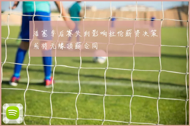 活塞季后赛失利影响杜伦薪资决策或将无缘顶薪合同