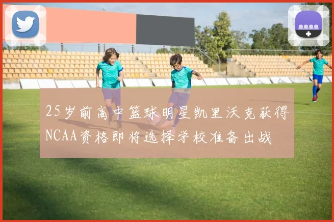 25岁前高中篮球明星凯里沃克获得NCAA资格即将选择学校准备出战