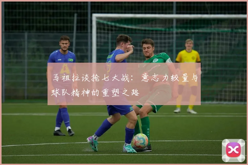 马祖拉谈抢七大战：意志力较量与球队精神的重塑之路