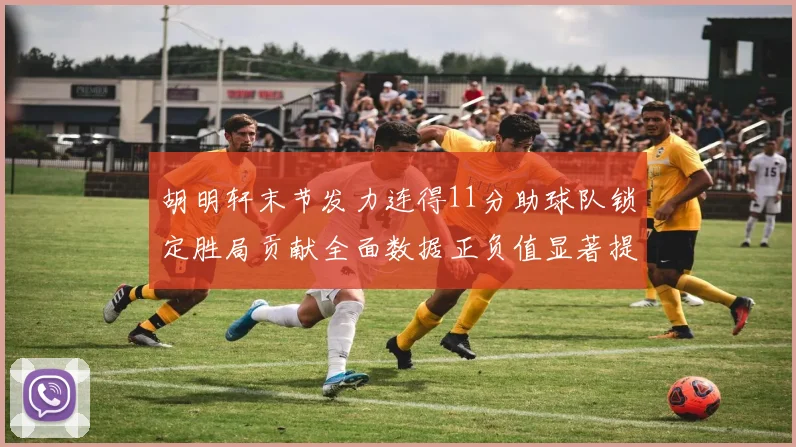 胡明轩末节发力连得11分助球队锁定胜局贡献全面数据正负值显著提升