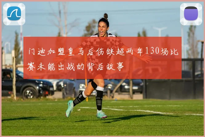 门迪加盟皇马后伤缺超两年130场比赛未能出战的背后故事