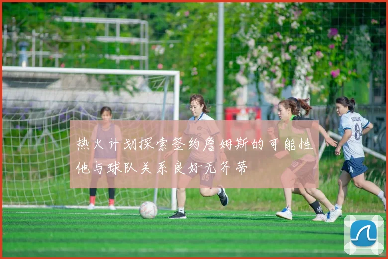 热火计划探索签约詹姆斯的可能性他与球队关系良好无芥蒂
