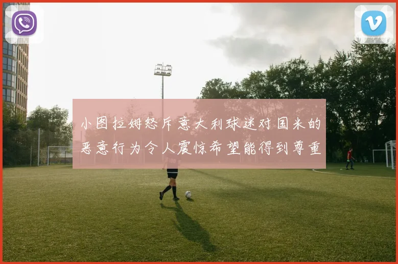 小图拉姆怒斥意大利球迷对国米的恶意行为令人震惊希望能得到尊重与支持